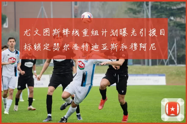 尤文图斯锋线重组计划曝光引援目标锁定瑟尔洛特迪亚斯和穆阿尼